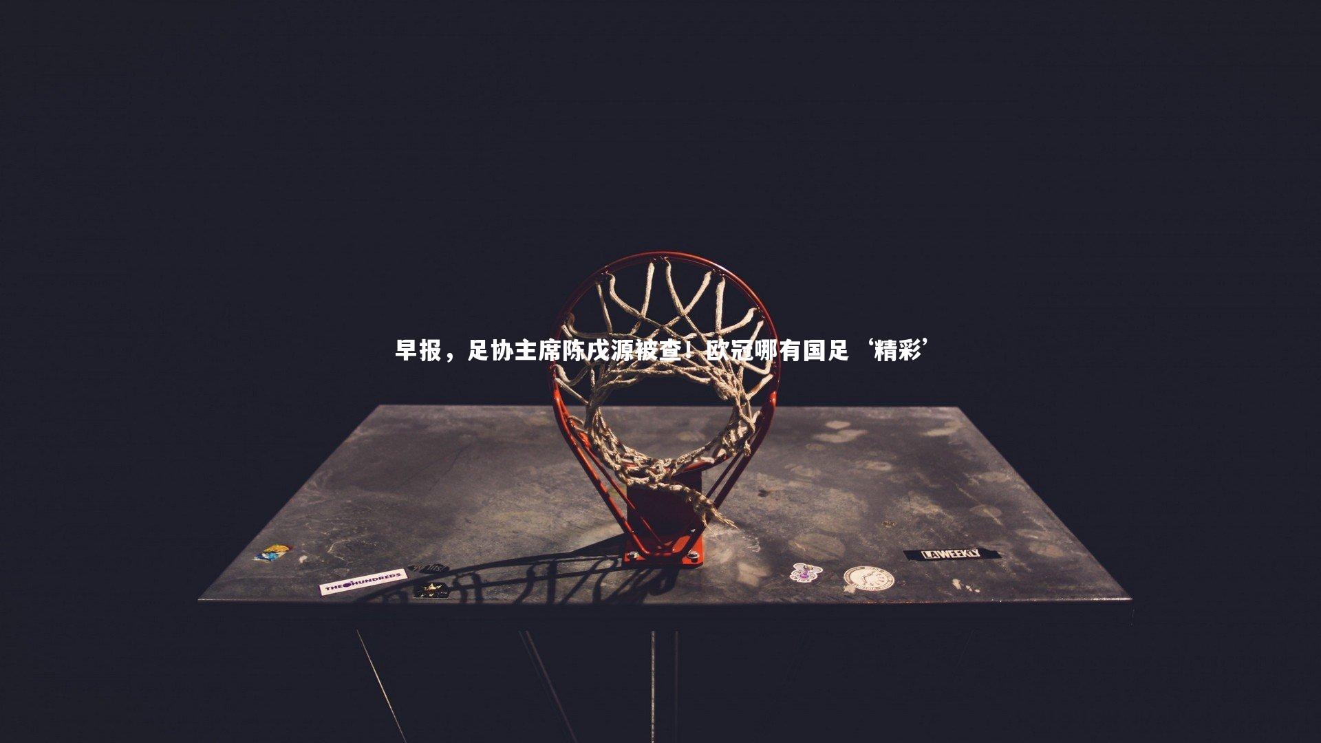 早报，足协主席陈戌源被查！欧冠哪有国足‘精彩’